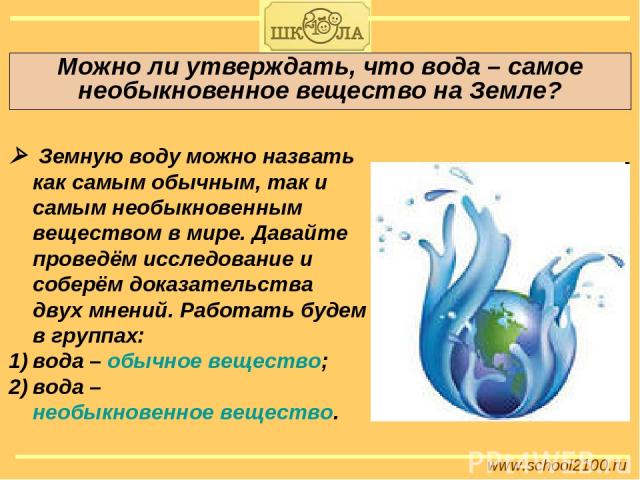 Можно ли утверждать, что вода – самое необыкновенное вещество на Земле? www.school2100.ru Земную воду можно назвать как самым обычным, так и самым необыкновенным веществом в мире. Давайте проведём исследование и соберём доказательства двух мнений. Р…