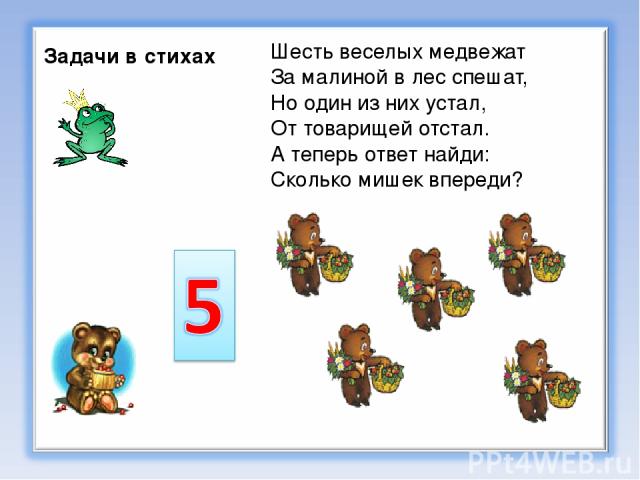 Задачи в стихах Шесть веселых медвежат За малиной в лес спешат, Но один из них устал, От товарищей отстал. А теперь ответ найди: Сколько мишек впереди?