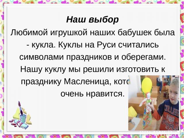 Наш выбор Любимой игрушкой наших бабушек была - кукла. Куклы на Руси считались символами праздников и оберегами. Нашу куклу мы решили изготовить к празднику Масленица, который нам очень нравится. Фото вашей поделки (только авторское)