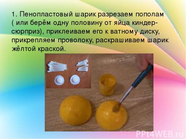 1. Пенопластовый шарик разрезаем пополам ( или берём одну половину от яйца киндер-сюрприз), приклеиваем его к ватному диску, прикрепляем проволоку, раскрашиваем шарик жёлтой краской.