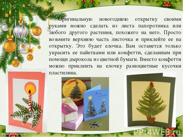 Оригинальную новогоднюю открытку своими руками можно сделать из листа папоротника или любого другого растения, похожего на него. Просто возьмите верхнюю часть листочка и приклейте ее на открытку. Это будет елочка. Вам останется только украсить ее па…