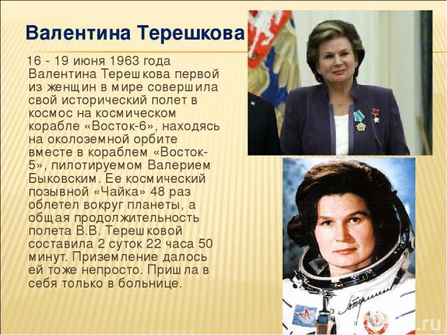 16 - 19 июня 1963 года Валентина Терешкова первой из женщин в мире совершила свой исторический полет в космос на космическом корабле «Восток-6», находясь на околоземной орбите вместе в кораблем «Восток-5», пилотируемом Валерием Быковским. Ее космиче…