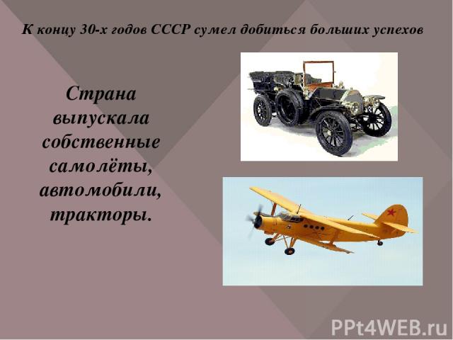 К концу 30-х годов СССР сумел добиться больших успехов Страна выпускала собственные самолёты, автомобили, тракторы.
