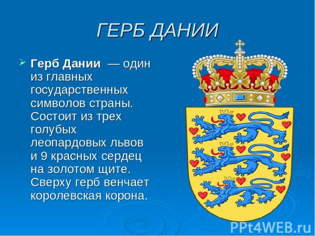 ГЕРБ ДАНИИ Герб Дании  — один из главных государственных символов страны. Состоит из трех голубых леопардовых львов и 9 красных сердец на золотом щите. Сверху герб венчает королевская корона.