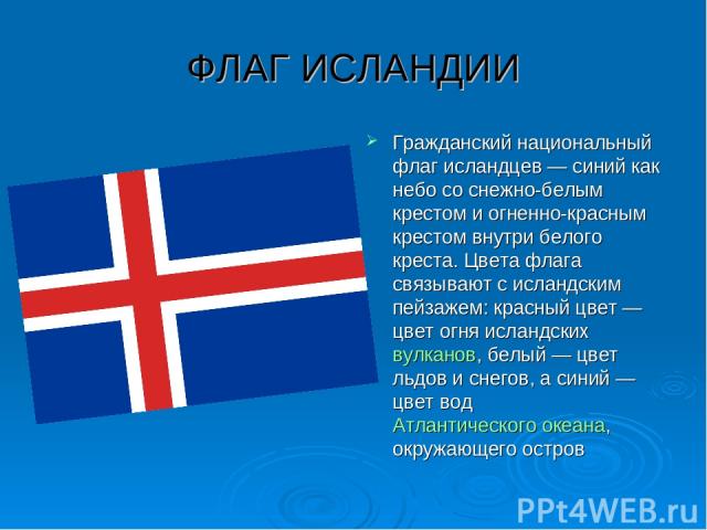 ФЛАГ ИСЛАНДИИ Гражданский национальный флаг исландцев — синий как небо со снежно-белым крестом и огненно-красным крестом внутри белого креста. Цвета флага связывают с исландским пейзажем: красный цвет — цвет огня исландских вулканов, белый — цвет ль…