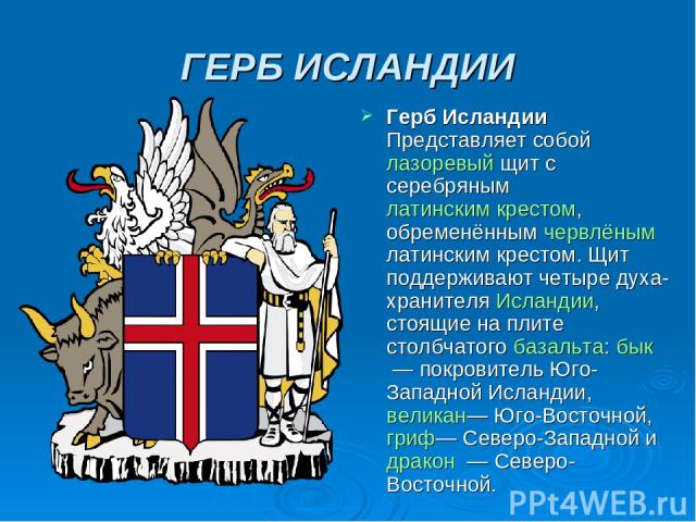 ГЕРБ ИСЛАНДИИ Герб Исландии Представляет собой лазоревый щит с серебряным латинским крестом, обременённым червлёным латинским крестом. Щит поддерживают четыре духа-хранителя Исландии, стоящие на плите столбчатого базальта: бык  — покровитель Юго-Зап…