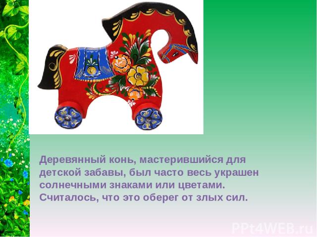 Деревянный конь, мастерившийся для детской забавы, был часто весь украшен солнечными знаками или цветами. Считалось, что это оберег от злых сил.