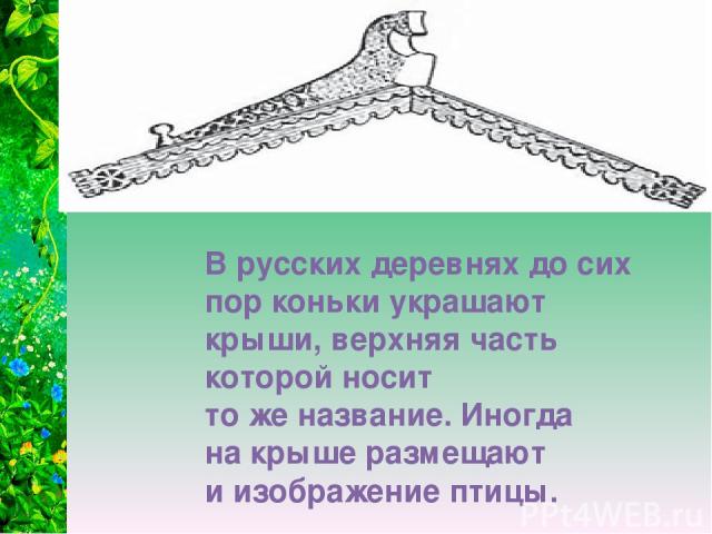 В русских деревнях до сих пор коньки украшают крыши, верхняя часть которой носит то же название. Иногда на крыше размещают и изображение птицы.