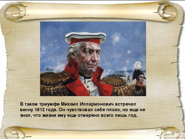 В таком триумфе Михаил Илларионович встречал весну 1812 года. Он чувствовал себя плохо, но еще не знал, что жизни ему еще отмеряно всего лишь год.