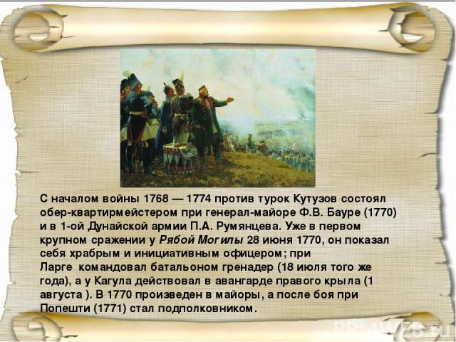 С началом войны 1768 — 1774 против турок Кутузов состоял обер-квартирмейстером при генерал-майоре Ф.В. Бауре (1770) и в 1-ой Дунайской армии П.А. Румянцева. Уже в первом крупном сражении у Рябой Могилы 28 июня 1770, он показал себя храбрым и инициат…