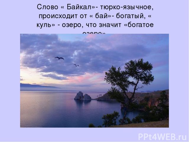 Слово « Байкал»- тюрко-язычное, происходит от « бай»- богатый, « куль» - озеро, что значит «богатое озеро».