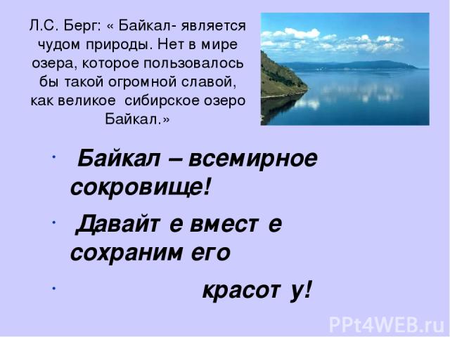 Л.С. Берг: « Байкал- является чудом природы. Нет в мире озера, которое пользовалось бы такой огромной славой, как великое сибирское озеро Байкал.» Байкал – всемирное сокровище! Давайте вместе сохраним его красоту!