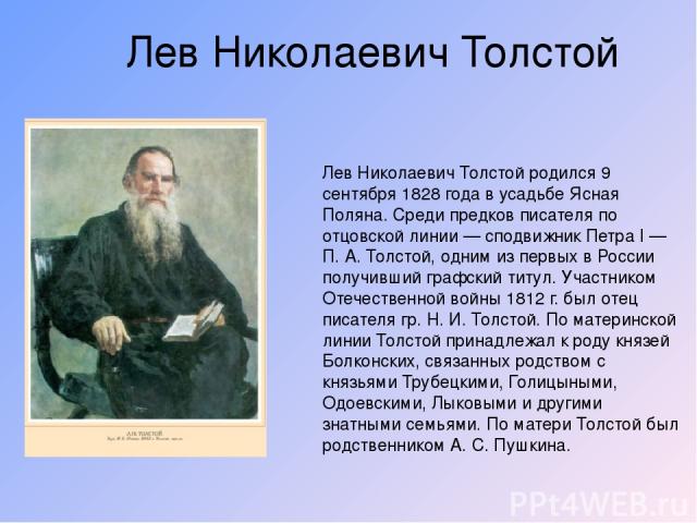 Лев Николаевич Толстой Лев Николаевич Толстой родился 9 сентября 1828 года в усадьбе Ясная Поляна. Среди предков писателя по отцовской линии — сподвижник Петра I — П. А. Толстой, одним из первых в России получивший графский титул. Участником Отечест…