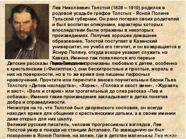 Лев Николаевич Толстой (1828 – 1910) родился в родовой усадьбе графов Толстых - Ясной Поляне Тульской губернии. Он рано потерял своих родителей и был воспитан опекунами, характеры которых впоследствии были отражены в некоторых произведениях. Получив…
