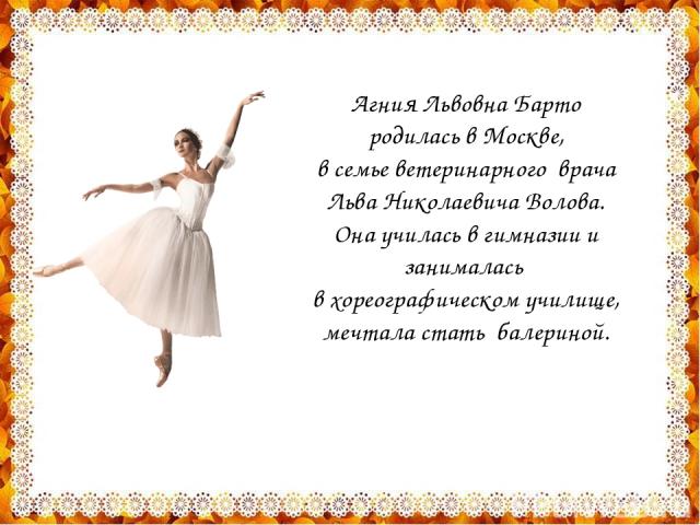 Агния Львовна Барто родилась в Москве, в семье ветеринарного врача Льва Николаевича Волова. Она училась в гимназии и занималась в хореографическом училище, мечтала стать балериной.