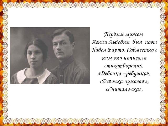 Первым мужем Агнии Львовны был поэт Павел Барто. Совместно с ним она написала стихотворения «Девочка –рёвушка», «Девочка чумазая», «Считалочка».