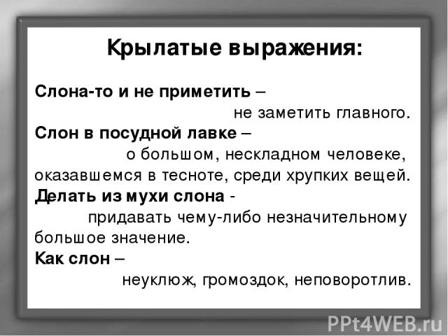 Слона-то и не приметить – не заметить главного. Слон в посудной лавке – о большом, нескладном человеке, оказавшемся в тесноте, среди хрупких вещей. Делать из мухи слона - придавать чему-либо незначительному большое значение. Как слон – неуклюж, гром…