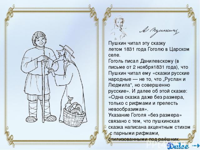 Пушкин читал эту сказку летом 1831 года Гоголю в Царском селе. Гоголь писал Данилевскому (в письме от 2 ноября1831 года), что Пушкин читал ему «сказки русские народные — не то, что „Руслан и Людмила“, но совершенно русские». И далее об этой сказке: …