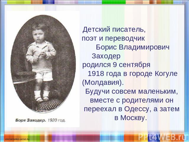 Детский писатель, поэт и переводчик Борис Владимирович Заходер родился 9 сентября 1918 года в городе Когуле (Молдавия). Будучи совсем маленьким, вместе с родителями он переехал в Одессу, а затем в Москву.