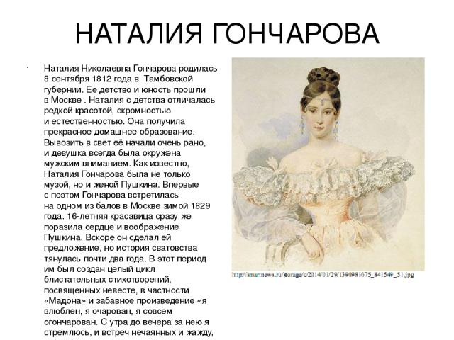 НАТАЛИЯ ГОНЧАРОВА Наталия Николаевна Гончарова родилась 8 сентября 1812 года в  Тамбовской губернии. Ее детство и юность прошли в Москве . Наталия с детства отличалась редкой красотой, скромностью и естественностью. Она получила прекрасное домашнее …