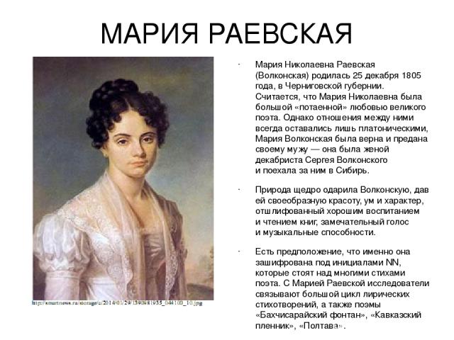 МАРИЯ РАЕВСКАЯ Мария Николаевна Раевская (Волконская) родилась 25 декабря 1805 года, в Черниговской губернии. Считается, что Мария Николаевна была большой «потаенной» любовью великого поэта. Однако отношения между ними всегда оставались лишь платони…