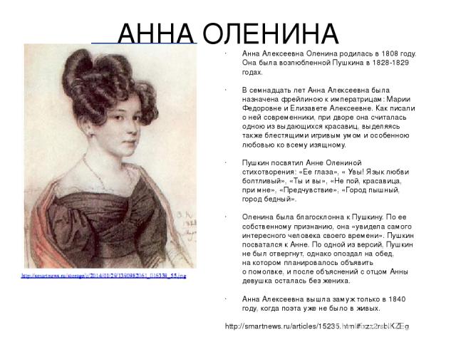 АННА ОЛЕНИНА Анна Алексеевна Оленина родилась в 1808 году. Она была возлюбленной Пушкина в 1828-1829 годах. В семнадцать лет Анна Алексеевна была назначена фрейлиною к императрицам: Марии Федоровне и Елизавете Алексеевне. Как писали о ней современни…