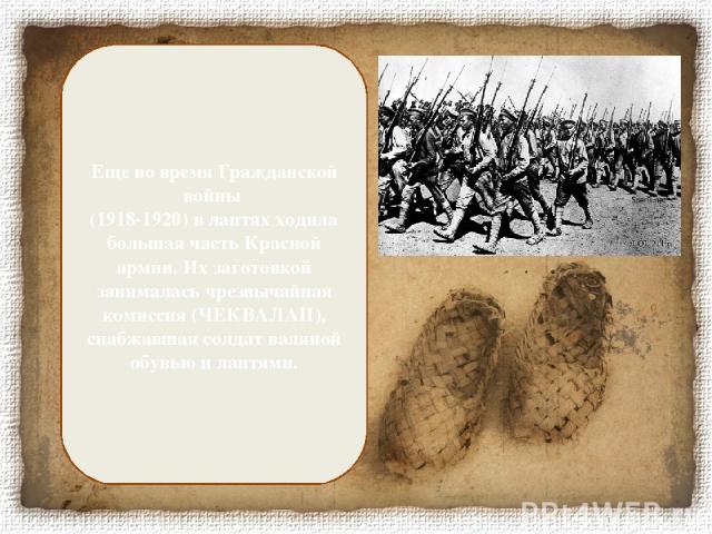 Еще во время Гражданской войны (1918-1920) в лаптях ходила бoльшая часть Красной армии. Их заготовкой занималась чрезвычайная комиссия (ЧЕКВАЛАП), снабжавшая солдат валяной обувью и лаптями.