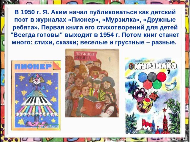 В 1950 г. Я. Аким начал публиковаться как детский поэт в журналах «Пионер», «Мурзилка», «Дружные ребята». Первая книга его стихотворений для детей 