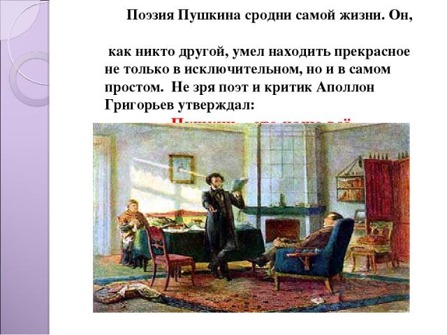 Поэзия Пушкина сродни самой жизни. Он, как никто другой, умел находить прекрасное не только в исключительном, но и в самом простом. Не зря поэт и критик Аполлон Григорьев утверждал: «Пушкин – это наше всё».