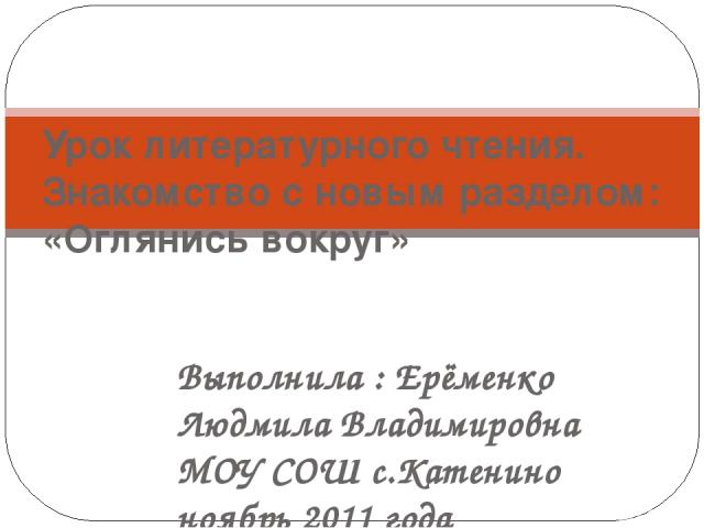 Выполнила : Ерёменко Людмила Владимировна МОУ СОШ с.Катенино ноябрь 2011 года Урок литературного чтения. Знакомство с новым разделом: «Оглянись вокруг»