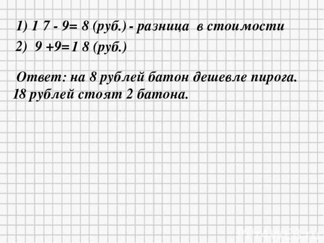1) 1 7 - 9= 8 (руб.) - разница в стоимости 2) 9 +9= 1 8 (руб.) Ответ: на 8 рублей батон дешевле пирога. 18 рублей стоят 2 батона.