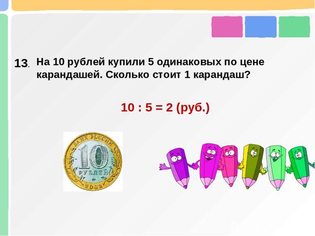 13. На 10 рублей купили 5 одинаковых по цене карандашей. Сколько стоит 1 карандаш? 10 : 5 = 2 (руб.)