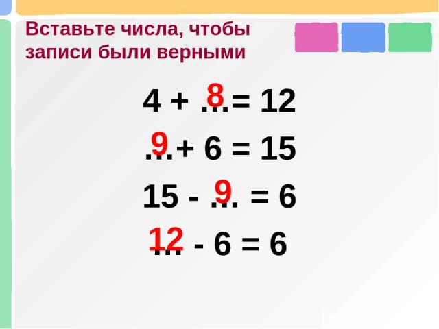 Вставьте числа, чтобы записи были верными 4 + …= 12 …+ 6 = 15 15 - … = 6 … - 6 = 6 8 9 9 12