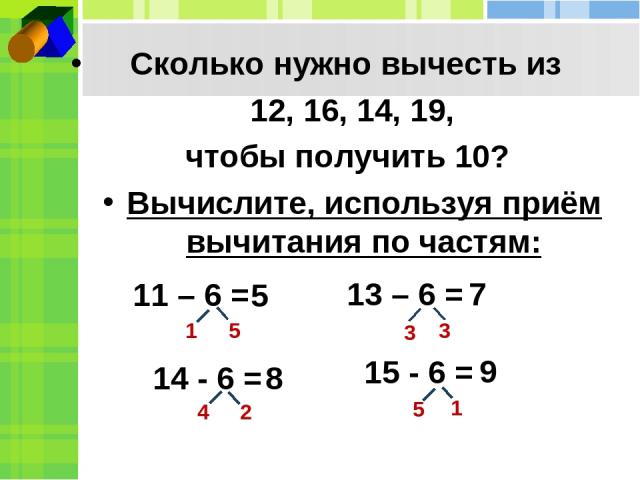 Сколько нужно вычесть из 12, 16, 14, 19, чтобы получить 10? Вычислите, используя приём вычитания по частям: 14 - 6 = 13 – 6 = 15 - 6 = 1 3 5 3 4 2 5 1 5 8 7 9 11 – 6 =