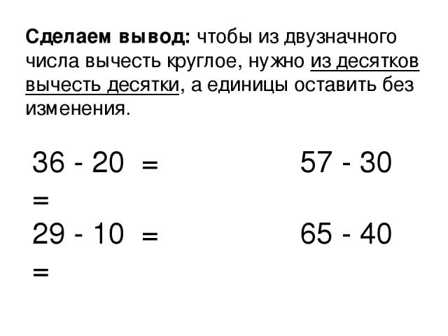 Сделаем вывод: чтобы из двузначного числа вычесть круглое, нужно из десятков вычесть десятки, а единицы оставить без изменения. 36 - 20 = 57 - 30 = 29 - 10 = 65 - 40 =