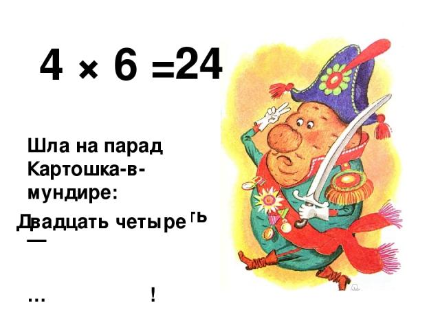 4 × 6 = Шла на парад Картошка-в-мундире: Четырежды шесть — … ! 24 Двадцать четыре