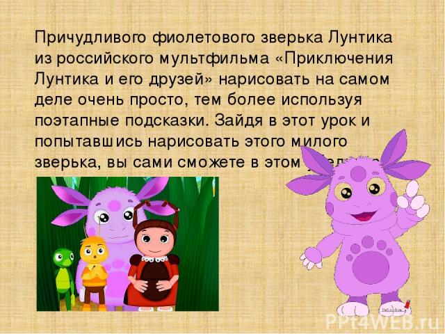 Причудливого фиолетового зверька Лунтика из российского мультфильма «Приключения Лунтика и его друзей» нарисовать на самом деле очень просто, тем более используя поэтапные подсказки. Зайдя в этот урок и попытавшись нарисовать этого милого зверька, в…