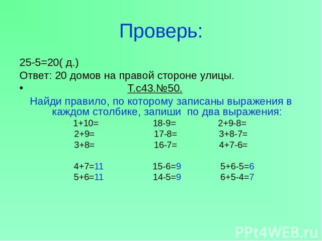 Проверь: 25-5=20( д.) Ответ: 20 домов на правой стороне улицы. Т.с43.№50. Найди правило, по которому записаны выражения в каждом столбике, запиши по два выражения: 1+10= 18-9= 2+9-8= 2+9= 17-8= 3+8-7= 3+8= 16-7= 4+7-6= 4+7=11 15-6=9 5+6-5=6 5+6=11 1…