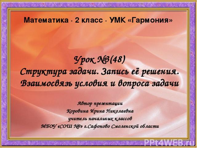 Урок №3(48) Структура задачи. Запись её решения. Взаимосвязь условия и вопроса задачи Автор презентации Коровина Ирина Николаевна учитель начальных классов МБОУ «СОШ №9» г.Сафоново Смоленской области Математика ∙ 2 класс ∙ УМК «Гармония»