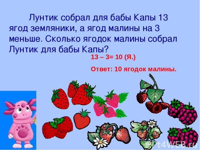 Лунтик собрал для бабы Капы 13 ягод земляники, а ягод малины на 3 меньше. Сколько ягодок малины собрал Лунтик для бабы Капы? 13 – 3= 10 (Я.) Ответ: 10 ягодок малины.