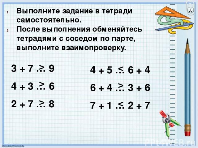 Выполните задание в тетради самостоятельно. После выполнения обменяйтесь тетрадями с соседом по парте, выполните взаимопроверку. 3 + 7 … 9 4 + 3 … 6 2 + 7 … 8 4 + 5 … 6 + 4 6 + 4 … 3 + 6 7 + 1 … 2 + 7 > > > < >