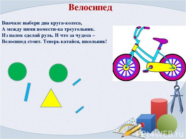 Вначале выбери два круга-колеса, А между ними помести-ка треугольник. Из палок сделай руль. И что за чудеса – Велосипед стоит. Теперь катайся, школьник! Велосипед