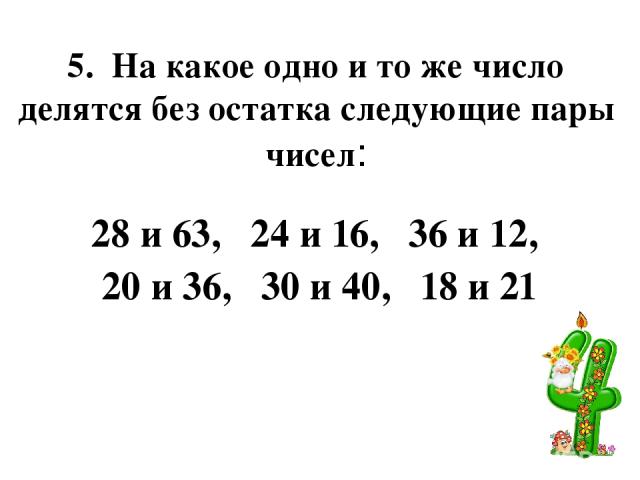 5. На какое одно и то же число делятся без остатка следующие пары чисел: 28 и 63, 24 и 16, 36 и 12, 20 и 36, 30 и 40, 18 и 21