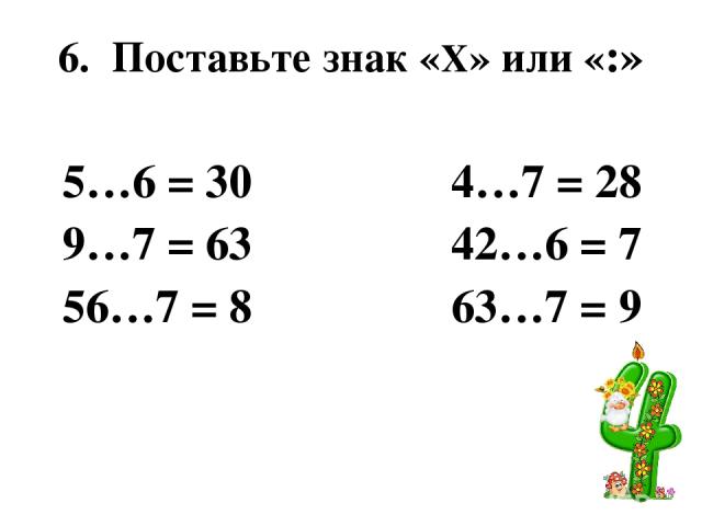 6. Поставьте знак «Х» или «:» 5…6 = 30 4…7 = 28 9…7 = 63 42…6 = 7 56…7 = 8 63…7 = 9