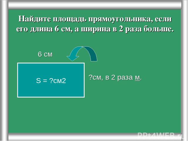 Найдите площадь прямоугольника, если его длина 6 см, а ширина в 2 раза больше. 6 см ?см, в 2 раза м. S = ?см2