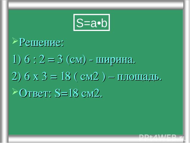 Решение: 1) 6 : 2 = 3 (см) - ширина. 2) 6 х 3 = 18 ( см2 ) – площадь. Ответ: S=18 см2. S=a•b