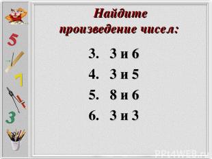 Найдите произведение чисел: 3. 3 и 6 4. 3 и 5 5. 8 и 6 6. 3 и 3