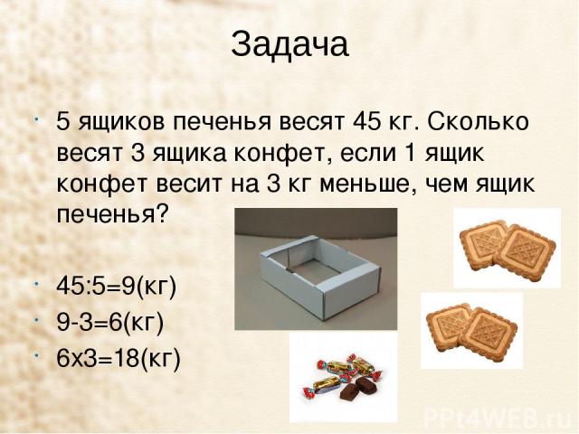 Задача 5 ящиков печенья весят 45 кг. Сколько весят 3 ящика конфет, если 1 ящик конфет весит на 3 кг меньше, чем ящик печенья?   45:5=9(кг) 9-3=6(кг) 6х3=18(кг) 
