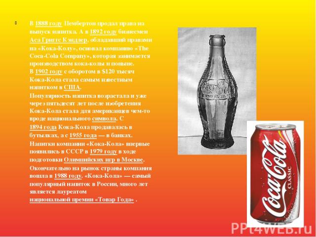 В 1888 году Пембертон продал права на выпуск напитка. А в 1892 году бизнесмен Аса Григгс Кэндлер, обладавший правами на «Кока-Колу», основал компанию «The Coca-Cola Company», которая занимается производством кока-колы и поныне. В 1902 году с оборото…