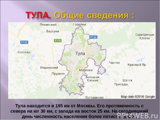 Тула находится в 185 км от Москвы. Его протяженность с севера на юг 30 км, с запада на восток 25 км. На сегодняшний день численность населения более пятисот тысяч.